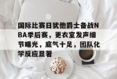 包含国际比赛日犹他爵士备战NBA季后赛，更衣室发声细节曝光，底气十足，团队化学反应显著的词条-满冠体育链接