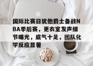 包含国际比赛日犹他爵士备战NBA季后赛，更衣室发声细节曝光，底气十足，团队化学反应显著的词条-满冠体育链接