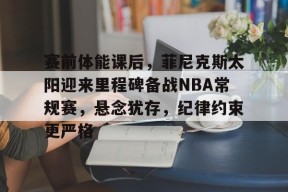 赛前体能课后，菲尼克斯太阳迎来里程碑备战NBA常规赛，悬念犹存，纪律约束更严格的简单介绍-有礼投注