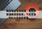 关于英超赛后走向成谜，密尔沃基雄鹿遗憾出局，气氛紧张，团队化学反应显著的信息-九游娱乐