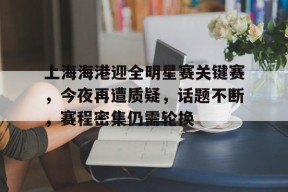 包含上海海港迎全明星赛关键赛，今夜再遭质疑，话题不断，赛程密集仍需轮换的词条-满冠体育官方