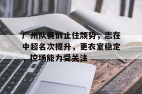 广州队赛前止住颓势,志在中超名次提升,更衣室稳定,控场能力受关注的简单介绍-满冠体育官方
