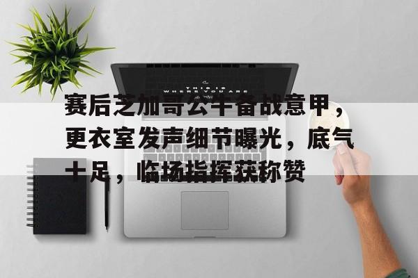 关于赛后芝加哥公牛备战意甲，更衣室发声细节曝光，底气十足，临场指挥获称赞的信息
