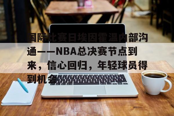 关于国际比赛日埃因霍温内部沟通——NBA总决赛节点到来，信心回归，年轻球员得到机会的信息