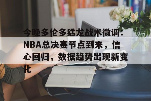今晚多伦多猛龙战术微调：NBA总决赛节点到来，信心回归，数据趋势出现新变化的简单介绍