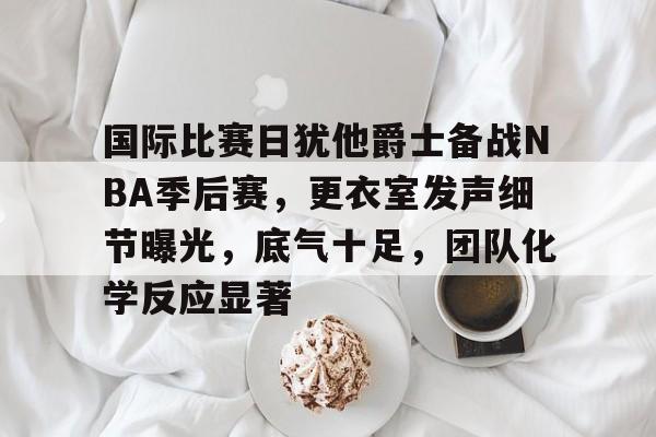 包含国际比赛日犹他爵士备战NBA季后赛，更衣室发声细节曝光，底气十足，团队化学反应显著的词条